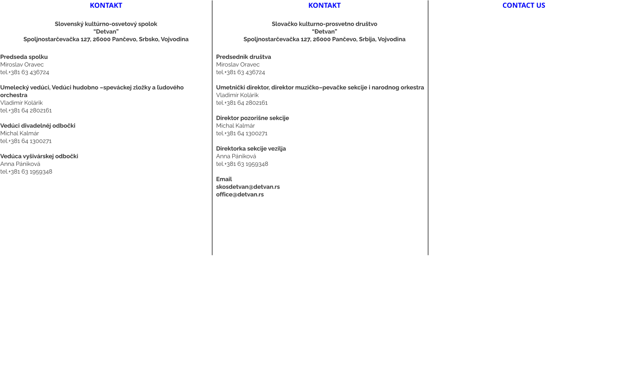 kontakt  Slovenský kultúrno-osvetový spolok “Detvan” Spoljnostarčevačka 127, 26000 Pančevo, Srbsko, Vojvodina  Predseda spolku Miroslav Oravec tel.+381 63 436724  Umelecký vedúci, Vedúci hudobno –speváckej zložky a ľudového orchestra Vladimír Kolárik tel.+381 64 2802161   Vedúci divadelnéj odbočki  Michal Kalmár tel.+381 64 1300271  Vedúca vyšivárskej odbočki Anna Pániková tel.+381 63 1959348     kontakt  Slovačko kulturno-prosvetno društvo “Đetvan” Spoljnostarčevačka 127, 26000 Pančevo, Srbija, Vojvodina  Predsednik društvaMiroslav Oravec tel.+381 63 436724  Umetnički direktor, direktor muzičko–pevačke sekcije i narodnog orkestra Vladimír Kolárik tel.+381 64 2802161   Direktor pozorišne sekcije Michal Kalmár tel.+381 64 1300271  Direktorka sekcije vezilja Anna Pániková tel.+381 63 1959348  Email skosdetvan@detvan.rs office@detvan.rs  CONTACT US