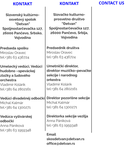 kontakt  Slovenský kultúrno-osvetový spolok “Detvan” Spoljnostarčevačka 127, 26000 Pančevo, Srbsko, Vojvodina  Predseda spolku Miroslav Oravec tel.+381 63 436724  Umelecký vedúci, Vedúci hudobno –speváckej zložky a ľudového orchestra Vladimír Kolárik tel.+381 64 2802161   Vedúci divadelnéj odbočki  Michal Kalmár tel.+381 64 1300271  Vedúca vyšivárskej odbočki Anna Pániková tel.+381 63 1959348     kontakt  Slovačko kulturno-prosvetno društvo “Đetvan” Spoljnostarčevačka 127, 26000 Pančevo, Srbija, Vojvodina  Predsednik društvaMiroslav Oravec tel.+381 63 436724  Umetnički direktor, direktor muzičko–pevačke sekcije i narodnog orkestra Vladimír Kolárik tel.+381 64 2802161   Direktor pozorišne sekcije Michal Kalmár tel.+381 64 1300271  Direktorka sekcije vezilja Anna Pániková tel.+381 63 1959348  Email skosdetvan@detvan.rs office@detvan.rs  CONTACT US