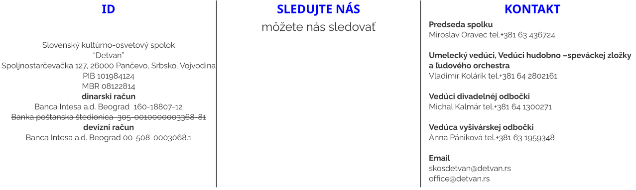 ID   Slovenský kultúrno-osvetový spolok “Detvan” Spoljnostarčevačka 127, 26000 Pančevo, Srbsko, Vojvodina PIB 101984124 MBR 08122814 dinarski račun Banca Intesa a.d. Beograd  160-18807-12 Banka poštanska štedionica  305-0010000003368-81 devizni račun Banca Intesa a.d. Beograd 00-508-0003068.1 sledujte nás môžete nás sledovať kontakt Predseda spolku Miroslav Oravec tel.+381 63 436724  Umelecký vedúci, Vedúci hudobno –speváckej zložky a ľudového orchestra Vladimír Kolárik tel.+381 64 2802161   Vedúci divadelnéj odbočki  Michal Kalmár tel.+381 64 1300271  Vedúca vyšivárskej odbočki Anna Pániková tel.+381 63 1959348  Email skosdetvan@detvan.rs office@detvan.rs