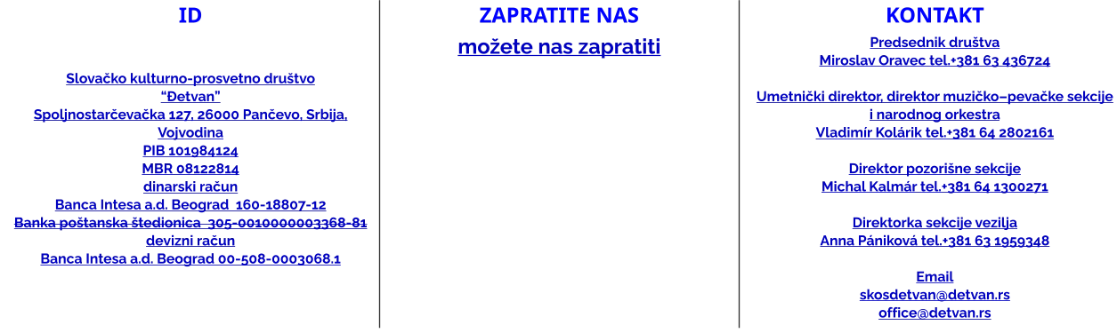 ID   Slovačko kulturno-prosvetno društvo “Đetvan” Spoljnostarčevačka 127, 26000 Pančevo, Srbija, Vojvodina PIB 101984124 MBR 08122814 dinarski račun Banca Intesa a.d. Beograd  160-18807-12 Banka poštanska štedionica  305-0010000003368-81 devizni račun Banca Intesa a.d. Beograd 00-508-0003068.1 ZAPRATITE NAS možete nas zapratiti kontakt Predsednik društvaMiroslav Oravec tel.+381 63 436724  Umetnički direktor, direktor muzičko–pevačke sekcije i narodnog orkestra Vladimír Kolárik tel.+381 64 2802161   Direktor pozorišne sekcije Michal Kalmár tel.+381 64 1300271  Direktorka sekcije vezilja Anna Pániková tel.+381 63 1959348  Email skosdetvan@detvan.rs office@detvan.rs