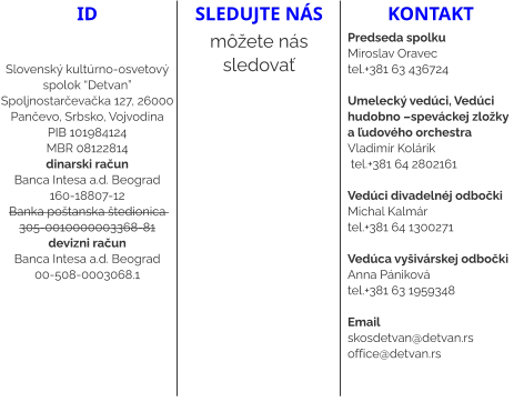 ID   Slovenský kultúrno-osvetový spolok “Detvan” Spoljnostarčevačka 127, 26000 Pančevo, Srbsko, Vojvodina PIB 101984124 MBR 08122814 dinarski račun Banca Intesa a.d. Beograd  160-18807-12 Banka poštanska štedionica  305-0010000003368-81 devizni račun Banca Intesa a.d. Beograd  00-508-0003068.1 sledujte nás môžete nás sledovať kontakt Predseda spolku Miroslav Oravec  tel.+381 63 436724  Umelecký vedúci, Vedúci hudobno –speváckej zložky a ľudového orchestra Vladimír Kolárik  tel.+381 64 2802161   Vedúci divadelnéj odbočki  Michal Kalmár  tel.+381 64 1300271  Vedúca vyšivárskej odbočki Anna Pániková  tel.+381 63 1959348  Email skosdetvan@detvan.rs office@detvan.rs